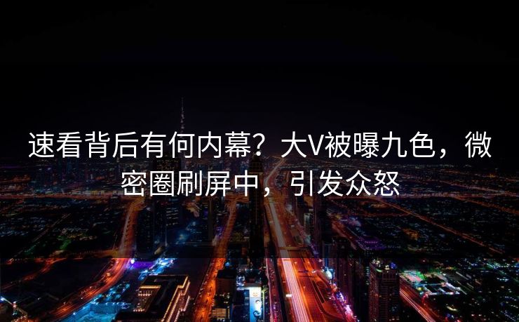 速看背后有何内幕？大V被曝九色，微密圈刷屏中，引发众怒
