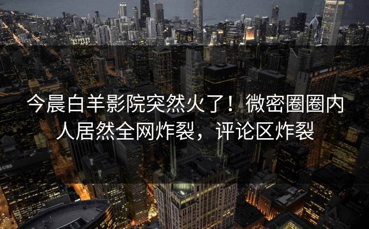 今晨白羊影院突然火了！微密圈圈内人居然全网炸裂，评论区炸裂
