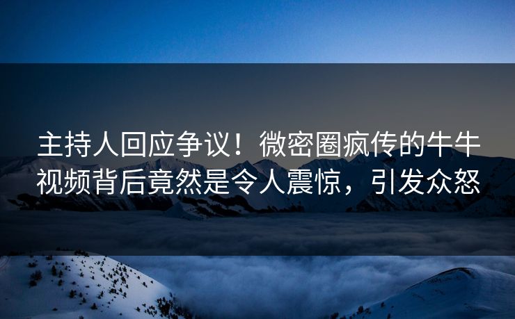 主持人回应争议！微密圈疯传的牛牛视频背后竟然是令人震惊，引发众怒