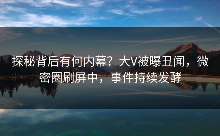 探秘背后有何内幕？大V被曝丑闻，微密圈刷屏中，事件持续发酵
