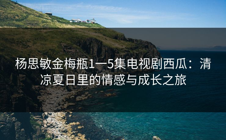 杨思敏金梅瓶1一5集电视剧西瓜：清凉夏日里的情感与成长之旅