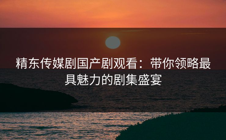 精东传媒剧国产剧观看:带你领略最具魅力的剧集盛宴 精东传媒剧国产剧观看:带你领略最具魅力的剧集盛宴