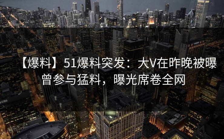 【爆料】51爆料突发：大V在昨晚被曝曾参与猛料，曝光席卷全网