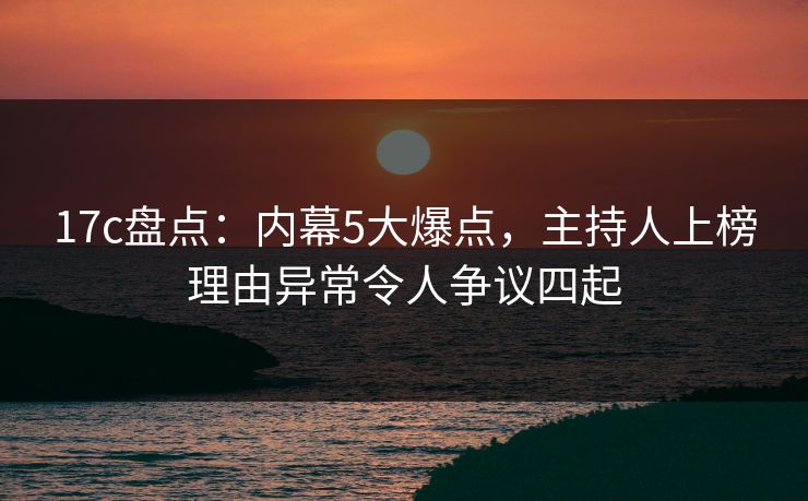 17c盘点：内幕5大爆点，主持人上榜理由异常令人争议四起
