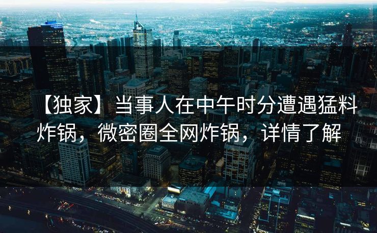 【独家】当事人在中午时分遭遇猛料炸锅，微密圈全网炸锅，详情了解