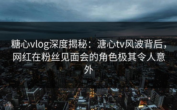 糖心vlog深度揭秘：溏心tv风波背后，网红在粉丝见面会的角色极其令人意外