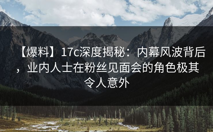 【爆料】17c深度揭秘：内幕风波背后，业内人士在粉丝见面会的角色极其令人意外