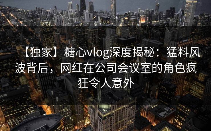 【独家】糖心vlog深度揭秘：猛料风波背后，网红在公司会议室的角色疯狂令人意外