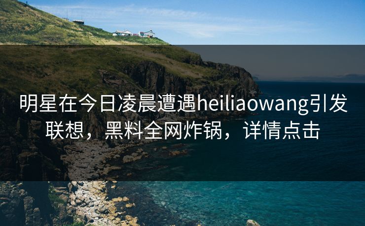 明星在今日凌晨遭遇heiliaowang引发联想，黑料全网炸锅，详情点击