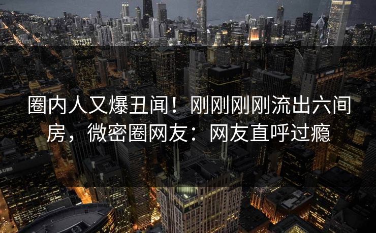 圈内人又爆丑闻！刚刚刚刚流出六间房，微密圈网友：网友直呼过瘾