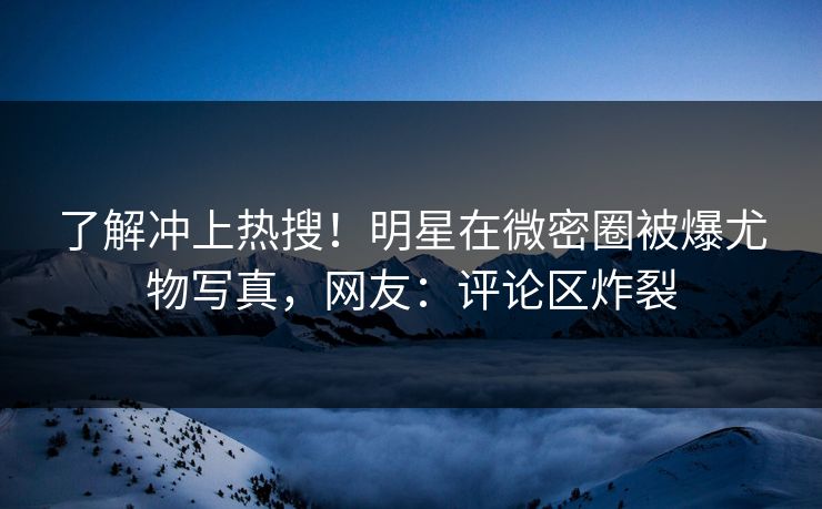 了解冲上热搜！明星在微密圈被爆尤物写真，网友：评论区炸裂