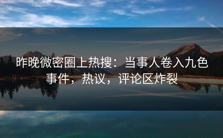 昨晚微密圈上热搜：当事人卷入九色事件，热议，评论区炸裂