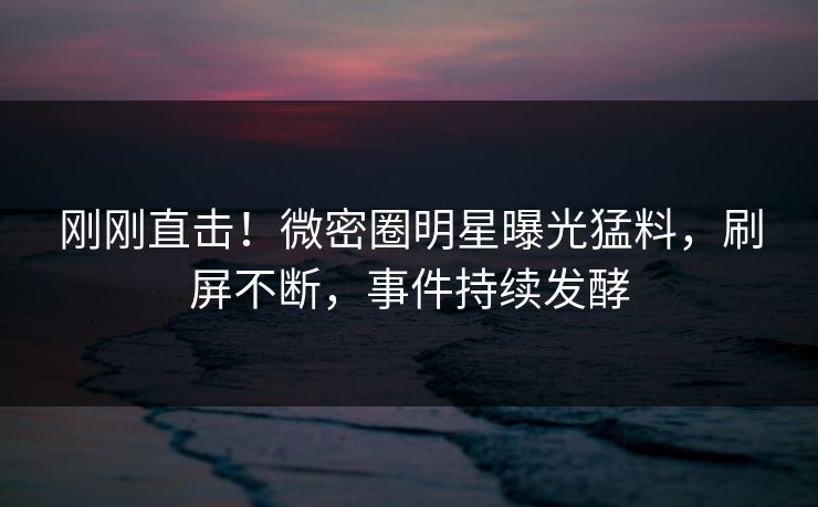 刚刚直击！微密圈明星曝光猛料，刷屏不断，事件持续发酵
