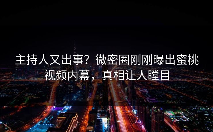 主持人又出事？微密圈刚刚曝出蜜桃视频内幕，真相让人瞠目