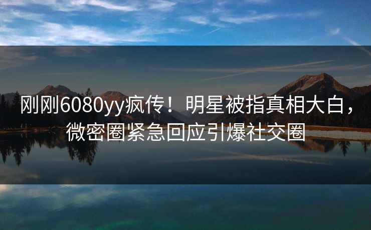刚刚6080yy疯传！明星被指真相大白，微密圈紧急回应引爆社交圈