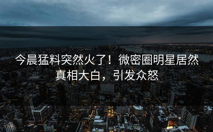今晨猛料突然火了！微密圈明星居然真相大白，引发众怒