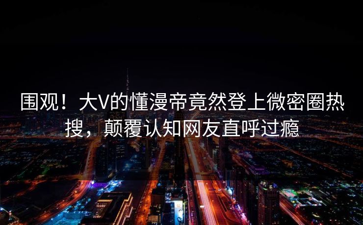 围观！大V的懂漫帝竟然登上微密圈热搜，颠覆认知网友直呼过瘾