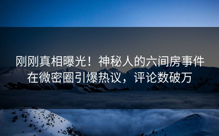 刚刚真相曝光！神秘人的六间房事件在微密圈引爆热议，评论数破万