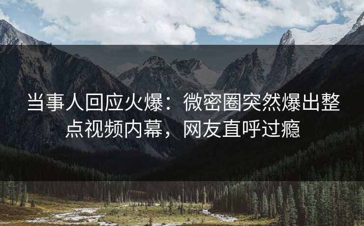 当事人回应火爆：微密圈突然爆出整点视频内幕，网友直呼过瘾