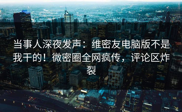 当事人深夜发声：维密友电脑版不是我干的！微密圈全网疯传，评论区炸裂