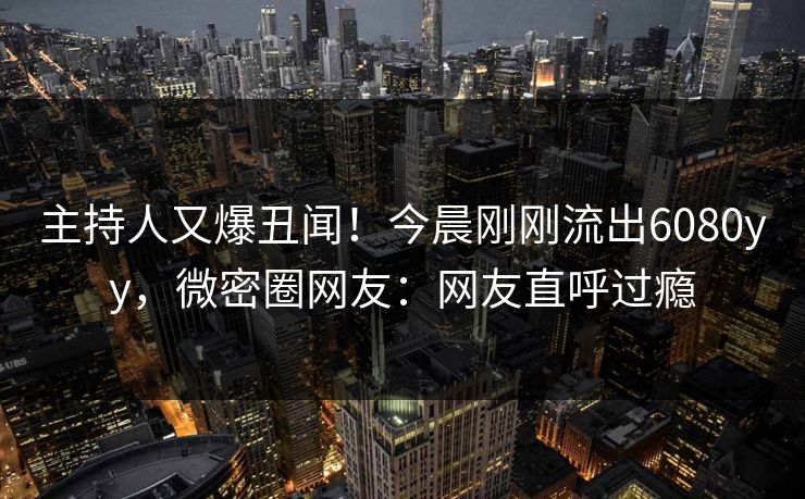 主持人又爆丑闻！今晨刚刚流出6080yy，微密圈网友：网友直呼过瘾