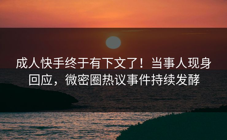 成人快手终于有下文了！当事人现身回应，微密圈热议事件持续发酵