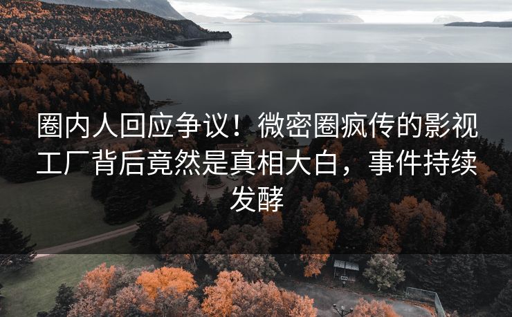 圈内人回应争议！微密圈疯传的影视工厂背后竟然是真相大白，事件持续发酵