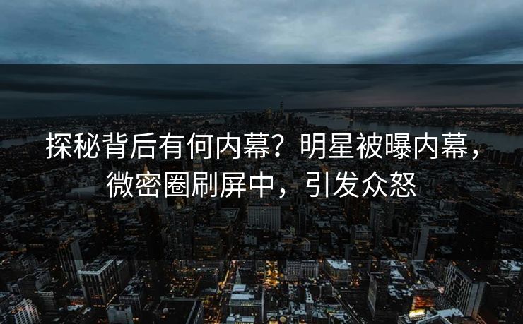 探秘背后有何内幕？明星被曝内幕，微密圈刷屏中，引发众怒