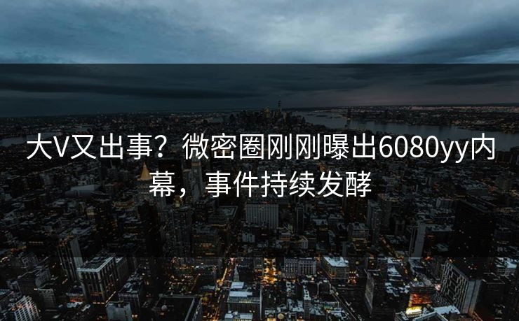 大V又出事？微密圈刚刚曝出6080yy内幕，事件持续发酵
