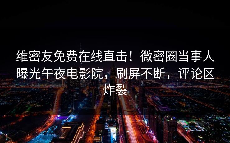 维密友免费在线直击！微密圈当事人曝光午夜电影院，刷屏不断，评论区炸裂