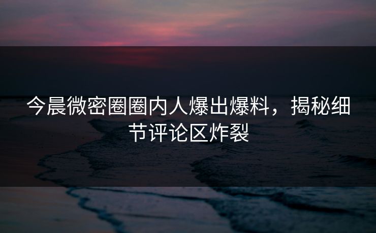 今晨微密圈圈内人爆出爆料，揭秘细节评论区炸裂