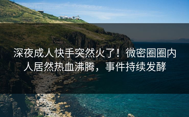 深夜成人快手突然火了！微密圈圈内人居然热血沸腾，事件持续发酵