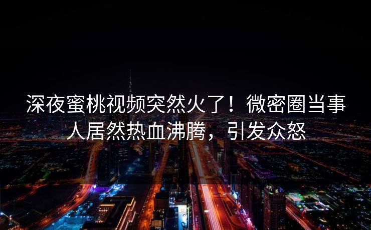 深夜蜜桃视频突然火了！微密圈当事人居然热血沸腾，引发众怒