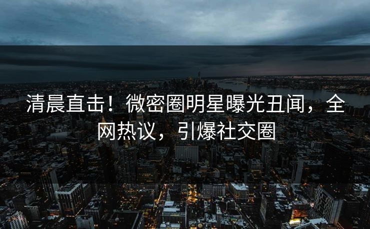 清晨直击！微密圈明星曝光丑闻，全网热议，引爆社交圈