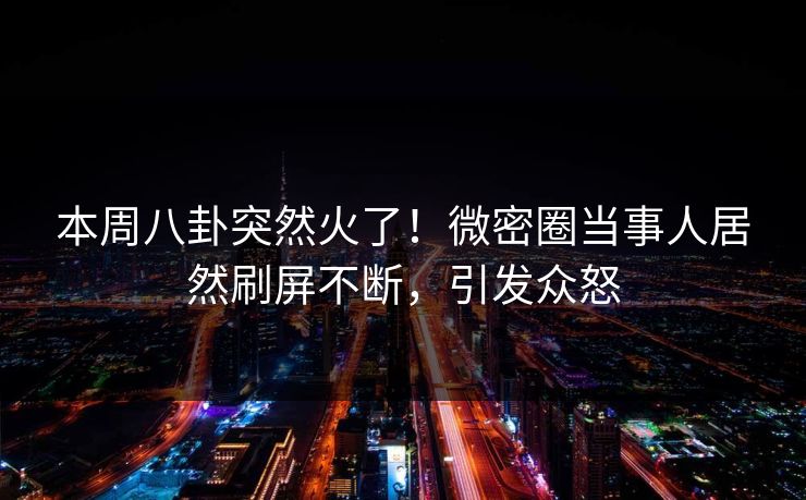本周八卦突然火了！微密圈当事人居然刷屏不断，引发众怒