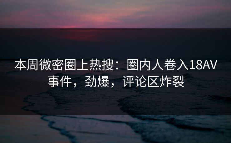 本周微密圈上热搜：圈内人卷入18AV事件，劲爆，评论区炸裂