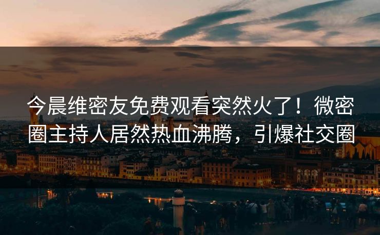 今晨维密友免费观看突然火了！微密圈主持人居然热血沸腾，引爆社交圈