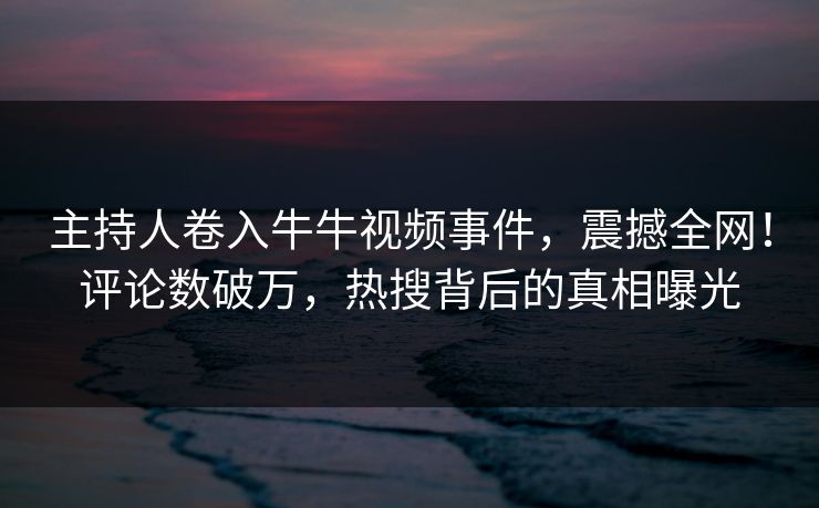 主持人卷入牛牛视频事件，震撼全网！评论数破万，热搜背后的真相曝光