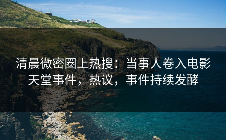 清晨微密圈上热搜：当事人卷入电影天堂事件，热议，事件持续发酵