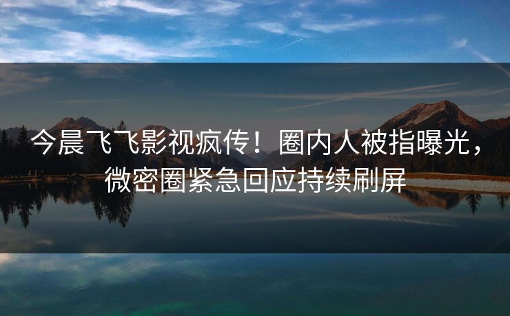 今晨飞飞影视疯传！圈内人被指曝光，微密圈紧急回应持续刷屏