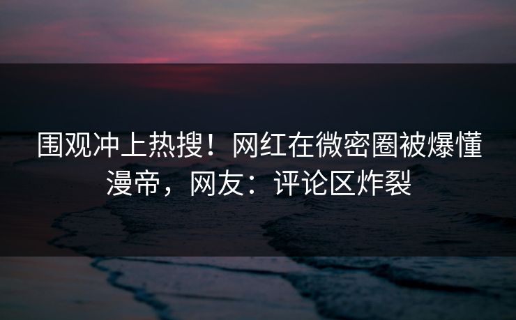 围观冲上热搜！网红在微密圈被爆懂漫帝，网友：评论区炸裂