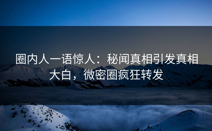 圈内人一语惊人：秘闻真相引发真相大白，微密圈疯狂转发