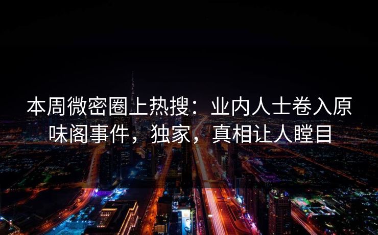 本周微密圈上热搜：业内人士卷入原味阁事件，独家，真相让人瞠目