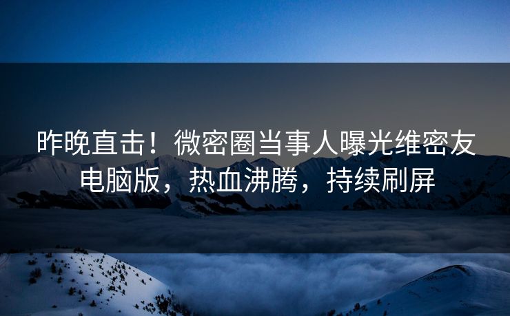 昨晚直击！微密圈当事人曝光维密友电脑版，热血沸腾，持续刷屏