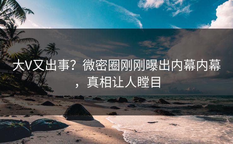 大V又出事？微密圈刚刚曝出内幕内幕，真相让人瞠目