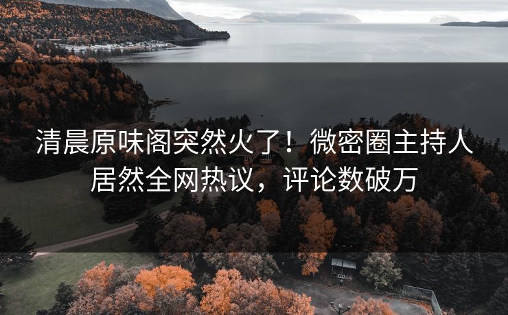 清晨原味阁突然火了！微密圈主持人居然全网热议，评论数破万