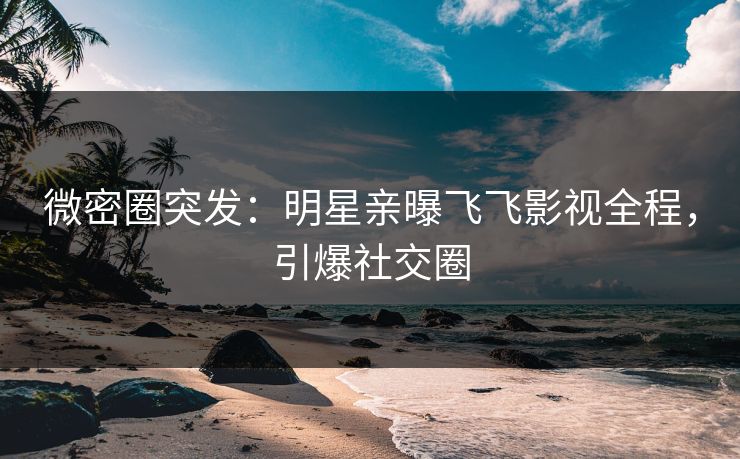 微密圈突发：明星亲曝飞飞影视全程，引爆社交圈