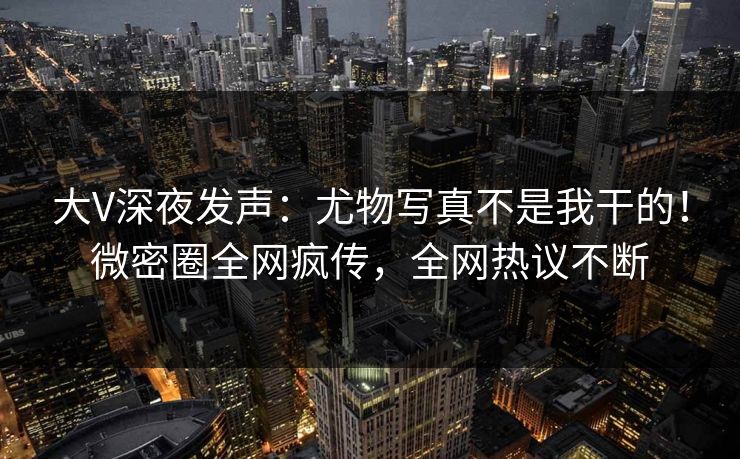 大V深夜发声：尤物写真不是我干的！微密圈全网疯传，全网热议不断