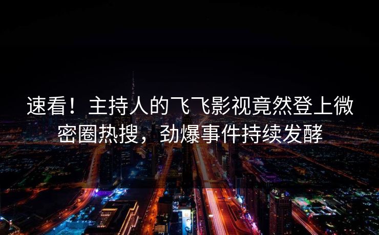 速看！主持人的飞飞影视竟然登上微密圈热搜，劲爆事件持续发酵