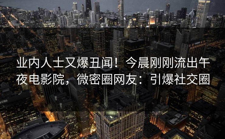 业内人士又爆丑闻！今晨刚刚流出午夜电影院，微密圈网友：引爆社交圈
